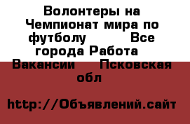Волонтеры на Чемпионат мира по футболу 2018. - Все города Работа » Вакансии   . Псковская обл.
